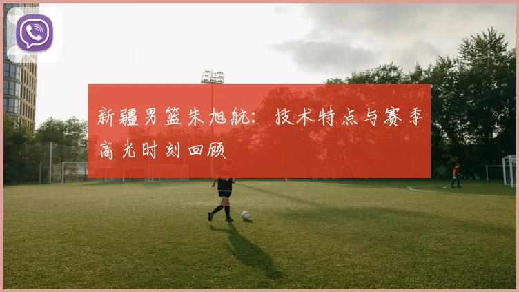 新疆男篮朱旭航：技术特点与赛季高光时刻回顾