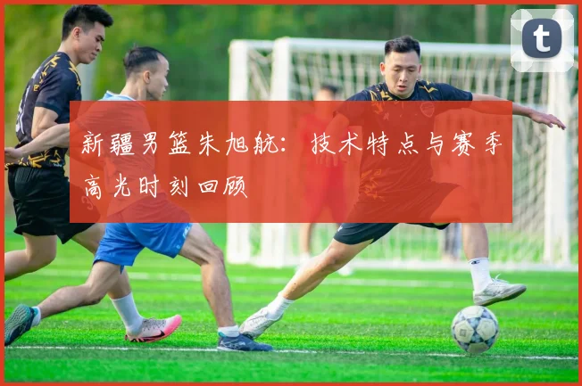 新疆男篮朱旭航：技术特点与赛季高光时刻回顾