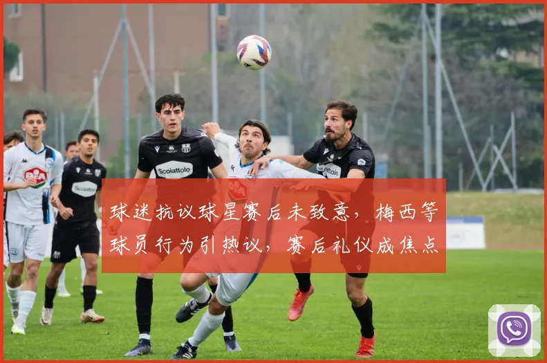 球迷抗议球星赛后未致意，梅西等球员行为引热议，赛后礼仪成焦点
