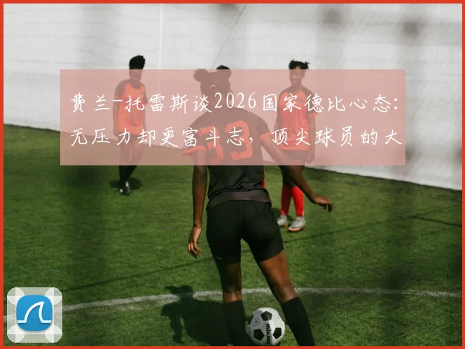 费兰-托雷斯谈2026国家德比心态：无压力却更富斗志，顶尖球员的大赛心理调节法全解析