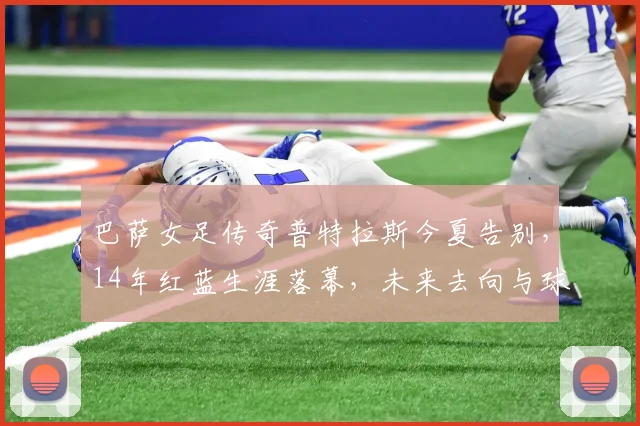 巴萨女足传奇普特拉斯今夏告别，14年红蓝生涯落幕，未来去向与球队影响解析