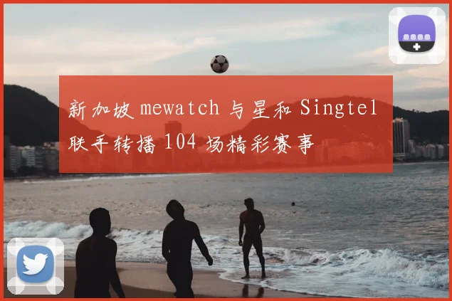 新加坡 mewatch 与星和 Singtel 联手转播 104 场精彩赛事