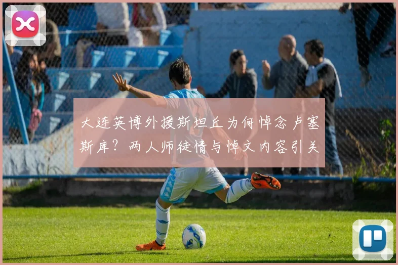 大连英博外援斯坦丘为何悼念卢塞斯库?两人师徒情与悼文内容引关注