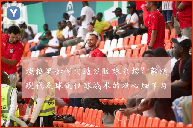 埃梅里如何打造定位球杀招?解析现代足球定位球战术的核心细节与训练方法