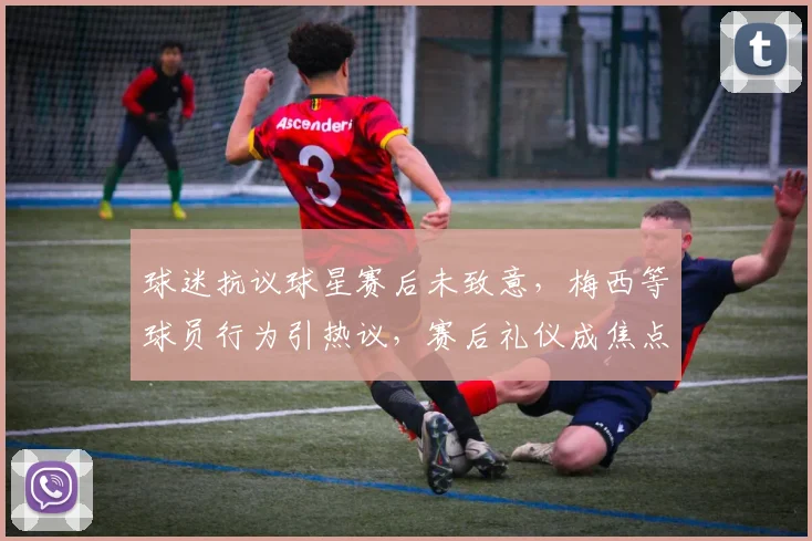 球迷抗议球星赛后未致意,梅西等球员行为引热议,赛后礼仪成焦点