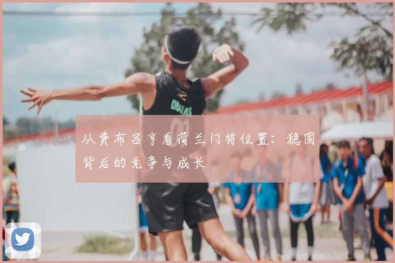 从费布吕亨看荷兰门将位置：稳固背后的竞争与成长