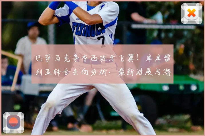 巴萨马竞争夺西班牙飞翼!库库雷利亚转会去向分析,最新进展与潜在下家解读