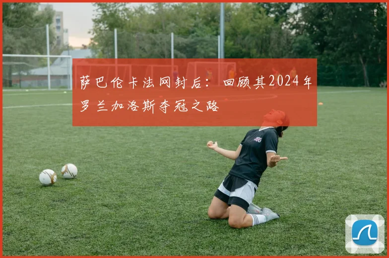 萨巴伦卡法网封后：回顾其2024年罗兰加洛斯夺冠之路