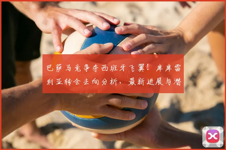 巴萨马竞争夺西班牙飞翼！库库雷利亚转会去向分析，最新进展与潜在下家解读
