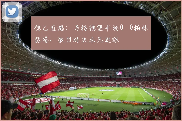 德乙直播:马格德堡半场0 0柏林赫塔,激烈对决未见进球