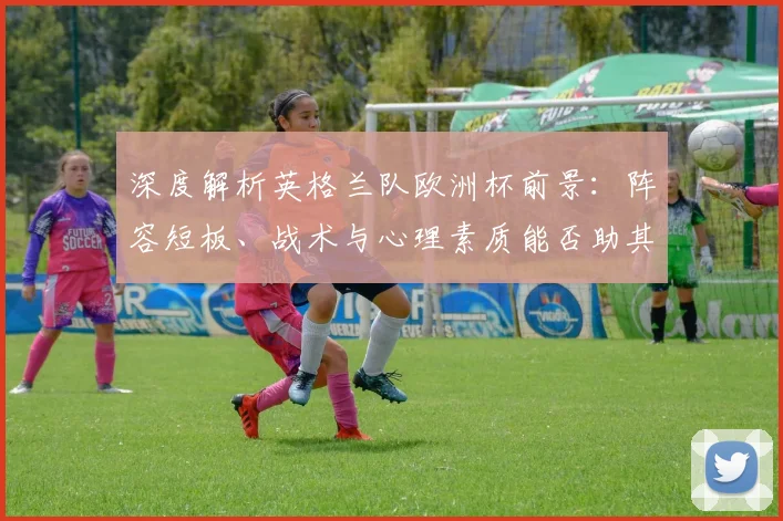 深度解析英格兰队欧洲杯前景:阵容短板、战术与心理素质能否助其突破重围?