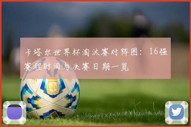 卡塔尔世界杯淘汰赛对阵图:16强赛程时间与决赛日期一览