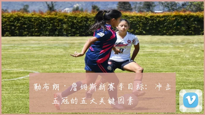 勒布朗·詹姆斯新赛季目标：冲击第五冠的五大关键因素